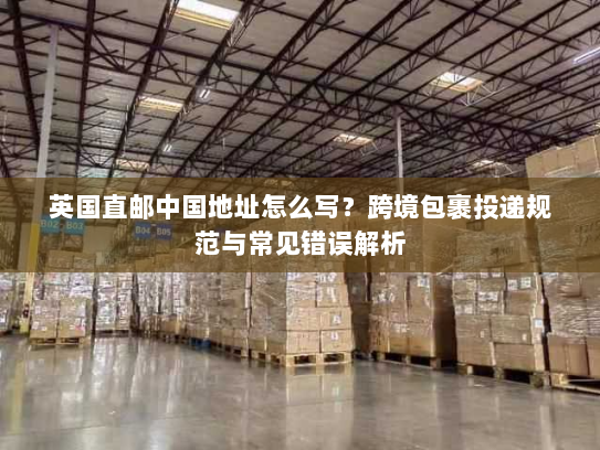 英国直邮中国地址怎么写?跨境包裹投递规范与常见错误解析 英国直邮中国地址怎么写?跨境包裹投递规范与常见错误解析
