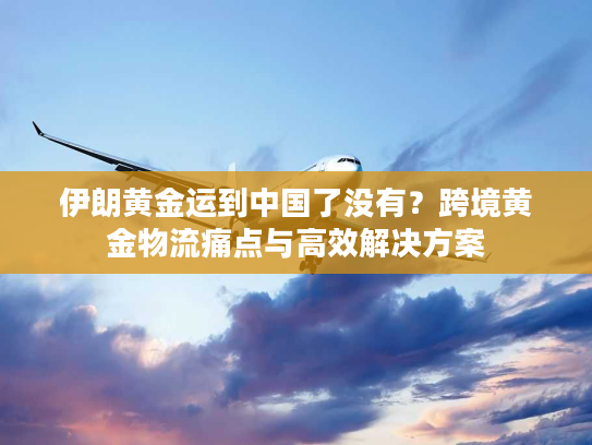 伊朗黄金运到中国了没有？跨境黄金物流痛点与高效解决方案
