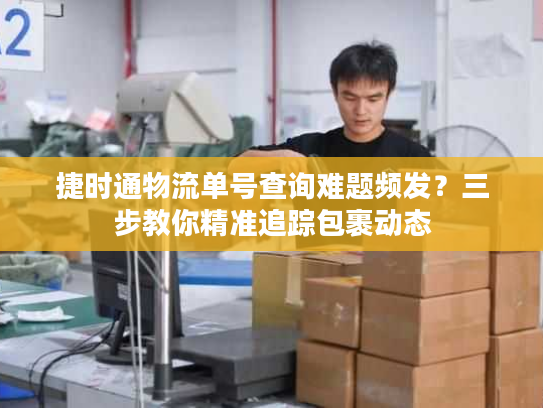 捷时通物流单号查询难题频发?三步教你精准追踪包裹动态 捷时通物流单号查询难题频发?三步教你精准追踪包裹动态