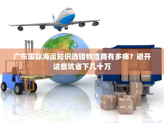 广东国际海运知识选错物流商有多痛？避开这些坑省下几十万