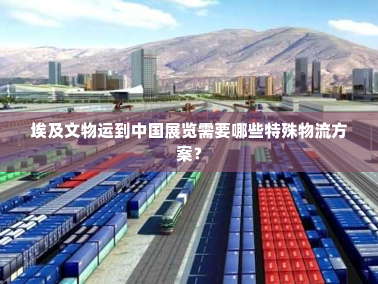 埃及文物运到中国展览需要哪些特殊物流方案? 埃及文物运到中国展览需要哪些特殊物流方案?