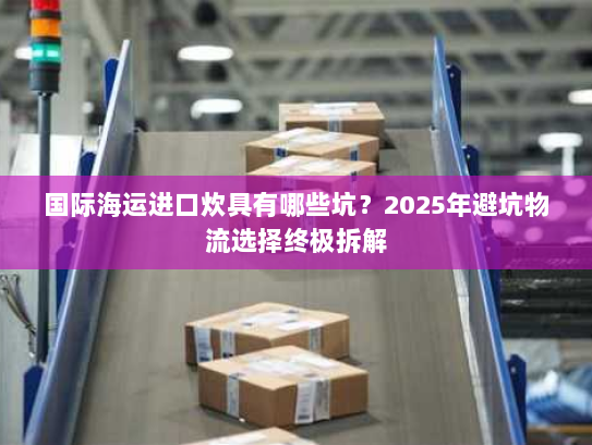 国际海运进口炊具有哪些坑?2025年避坑物流选择终极拆解 国际海运进口炊具有哪些坑?2025年避坑物流选择终极拆解