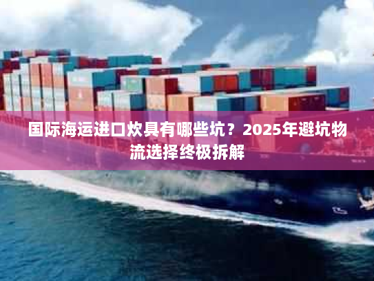 国际海运进口炊具有哪些坑?2025年避坑物流选择终极拆解 国际海运进口炊具有哪些坑?2025年避坑物流选择终极拆解