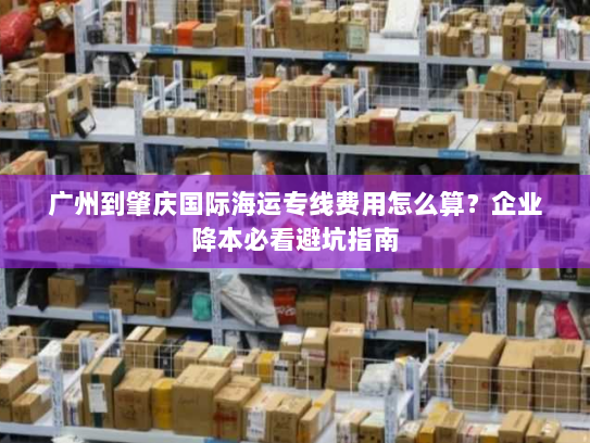 广州到肇庆国际海运专线费用怎么算？企业降本必看避坑指南