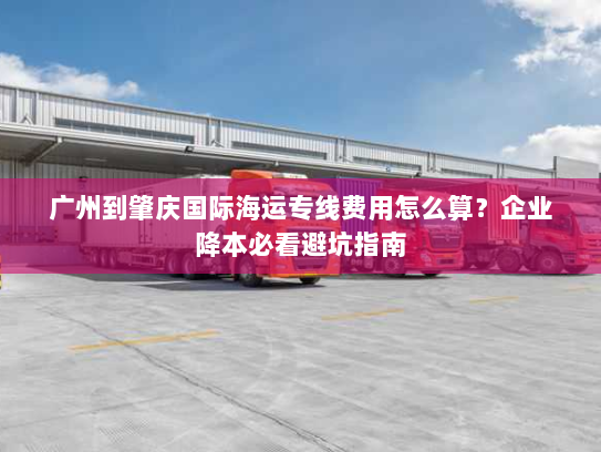 广州到肇庆国际海运专线费用怎么算？企业降本必看避坑指南
