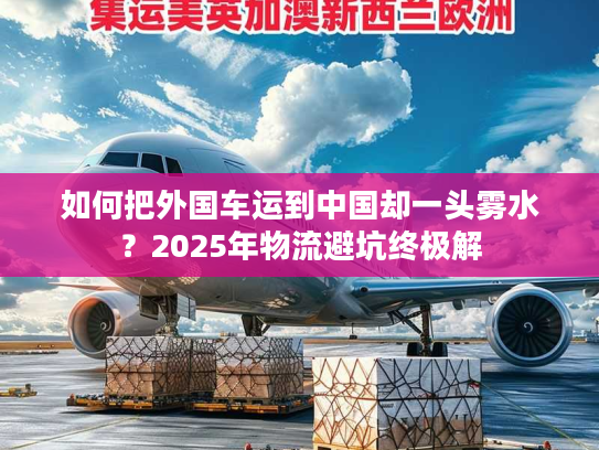如何把外国车运到中国却一头雾水？2025年物流避坑终极解