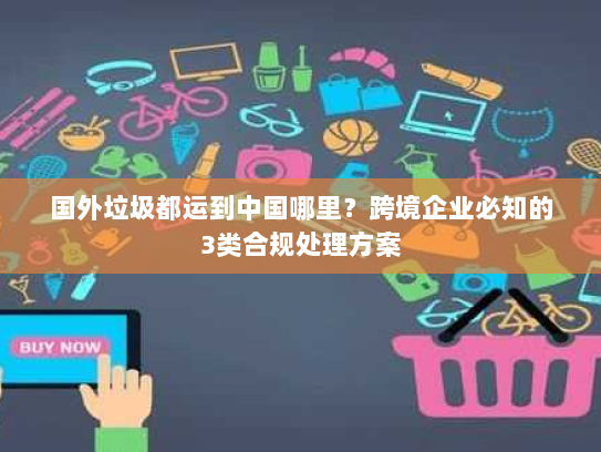 国外垃圾都运到中国哪里?跨境企业必知的3类合规处理方案 国外垃圾都运到中国哪里?跨境企业必知的3类合规处理方案