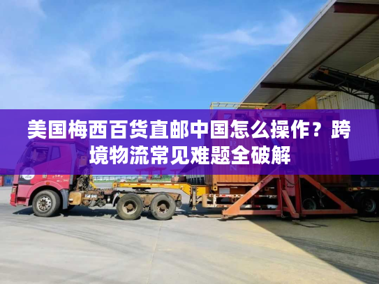 美国梅西百货直邮中国怎么操作?跨境物流常见难题全破解 美国梅西百货直邮中国怎么操作?跨境物流常见难题全破解