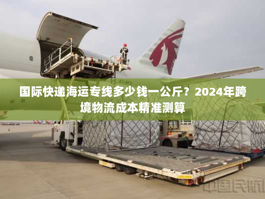 国际快递海运专线多少钱一公斤？2024年跨境物流成本精准测算