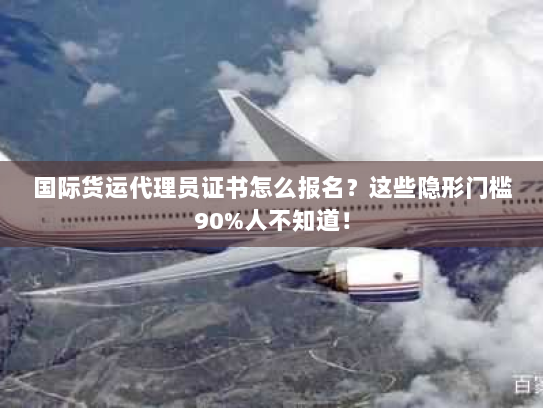 国际货运代理员证书怎么报名？这些隐形门槛90%人不知道！