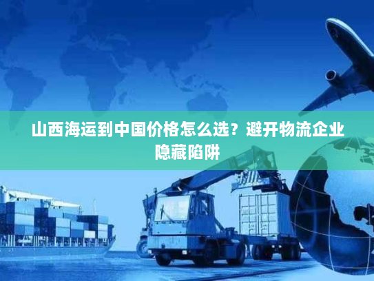 山西海运到中国价格怎么选?避开物流企业隐藏陷阱 山西海运到中国价格怎么选?避开物流企业隐藏陷阱