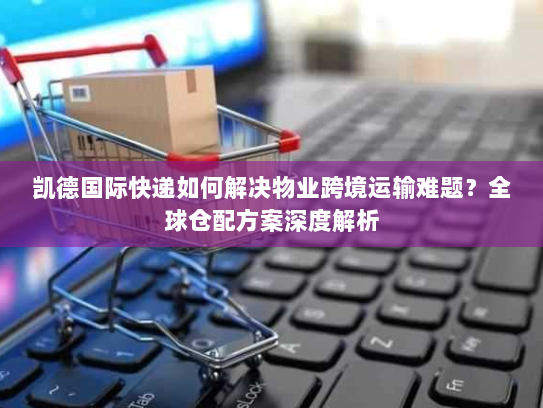 凯德国际快递如何解决物业跨境运输难题?全球仓配方案深度解析 凯德国际快递如何解决物业跨境运输难题?全球仓配方案深度解析