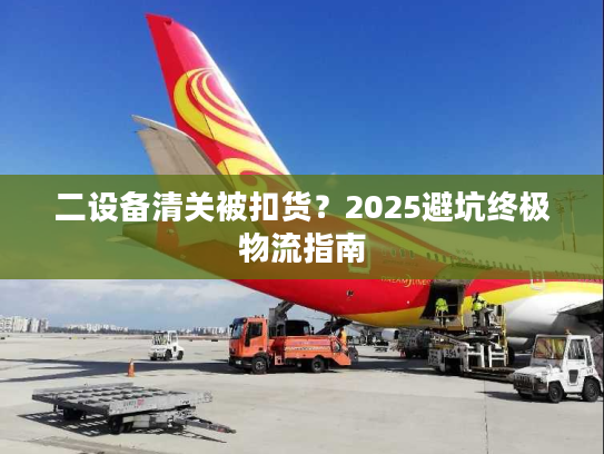 二设备清关被扣货?2025避坑终极物流指南 二设备清关被扣货?2025避坑终极物流指南