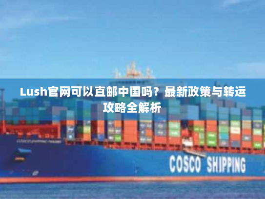Lush官网可以直邮中国吗?最新政策与转运攻略全解析 Lush官网可以直邮中国吗?最新政策与转运攻略全解析