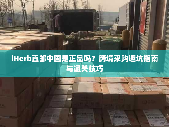 iHerb直邮中国是正品吗?跨境采购避坑指南与通关技巧 iHerb直邮中国是正品吗?跨境采购避坑指南与通关技巧