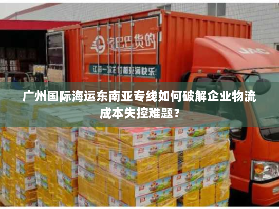 广州国际海运东南亚专线如何破解企业物流成本失控难题？