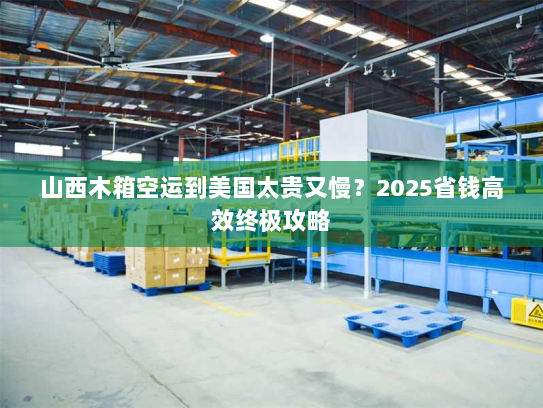 山西木箱空运到美国太贵又慢？2025省钱高效终极攻略