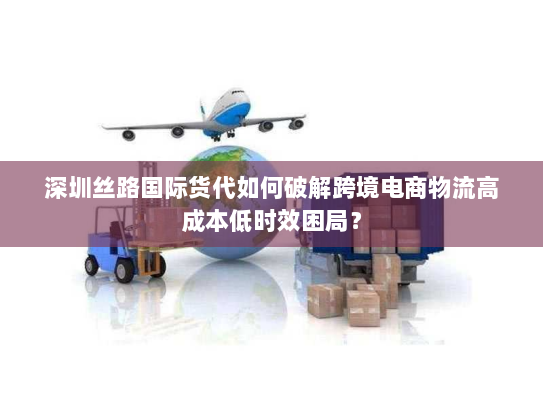 深圳丝路国际货代如何破解跨境电商物流高成本低时效困局？