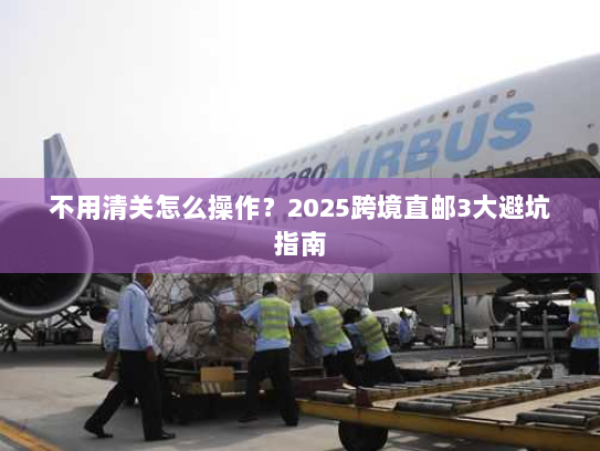 不用清关怎么操作？2025跨境直邮3大避坑指南