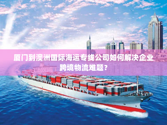 厦门到澳洲国际海运专线公司如何解决企业跨境物流难题？