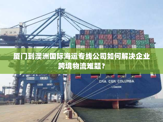 厦门到澳洲国际海运专线公司如何解决企业跨境物流难题？