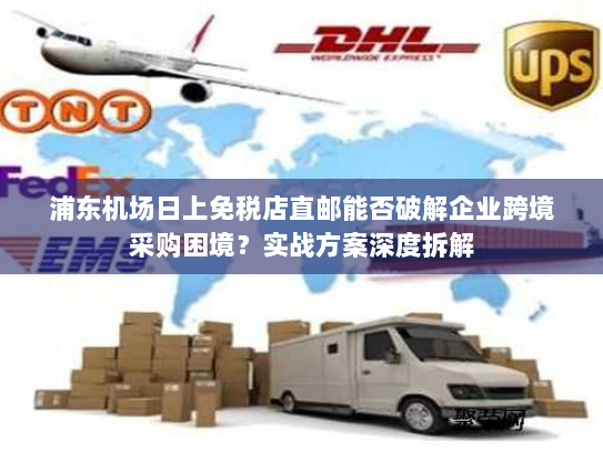 浦东机场日上免税店直邮能否破解企业跨境采购困境？实战方案深度拆解