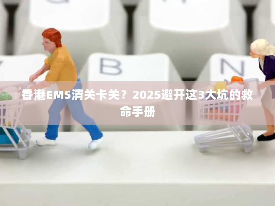 香港EMS清关卡关？2025避开这3大坑的救命手册