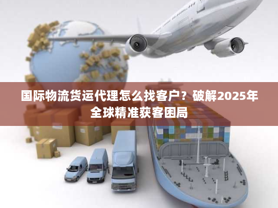 国际物流货运代理怎么找客户？破解2025年全球精准获客困局