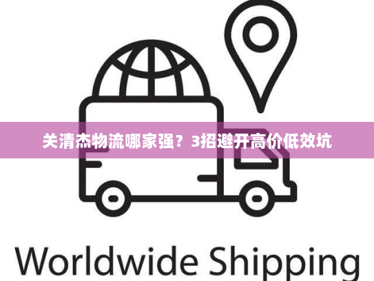 关清杰物流哪家强？3招避开高价低效坑