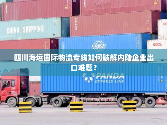四川海运国际物流专线如何破解内陆企业出口难题? 四川海运国际物流专线如何破解内陆企业出口难题?