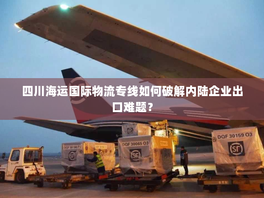 四川海运国际物流专线如何破解内陆企业出口难题? 四川海运国际物流专线如何破解内陆企业出口难题?