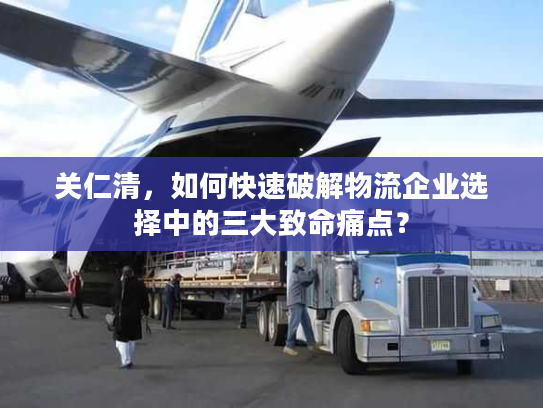 关仁清,如何快速破解物流企业选择中的三大致命痛点? 关仁清,如何快速破解物流企业选择中的三大致命痛点?