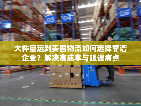 大件空运到美国物流如何选择靠谱企业？解决高成本与延误痛点