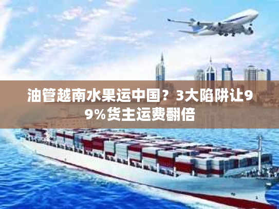油管越南水果运中国?3大陷阱让99%货主运费翻倍 油管越南水果运中国?3大陷阱让99%货主运费翻倍
