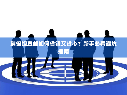 韩饱饱直邮如何省钱又省心？新手必看避坑指南