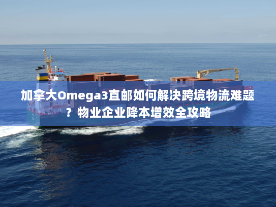 加拿大Omega3直邮如何解决跨境物流难题?物业企业降本增效全攻略 加拿大Omega3直邮如何解决跨境物流难题?物业企业降本增效全攻略