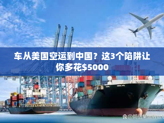 车从美国空运到中国?这3个陷阱让你多花$5000 车从美国空运到中国?这3个陷阱让你多花$5000