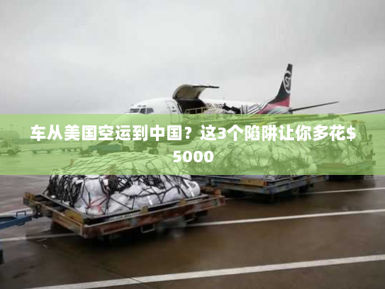 车从美国空运到中国？这3个陷阱让你多花$5000