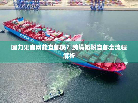 固力果官网能直邮吗?跨境奶粉直邮全流程解析 固力果官网能直邮吗?跨境奶粉直邮全流程解析