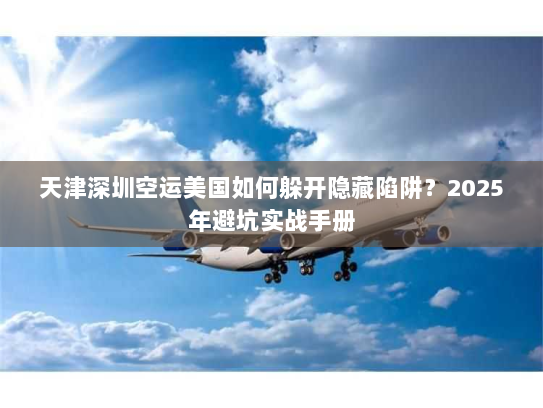 天津深圳空运美国如何躲开隐藏陷阱？2025年避坑实战手册