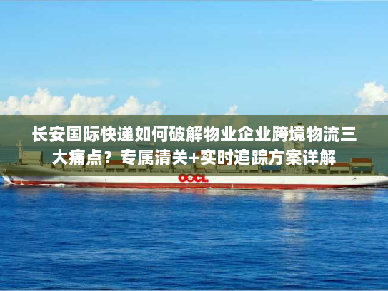 长安国际快递如何破解物业企业跨境物流三大痛点？专属清关+实时追踪方案详解