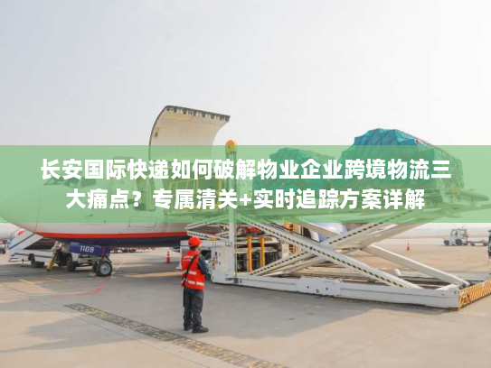 长安国际快递如何破解物业企业跨境物流三大痛点？专属清关+实时追踪方案详解