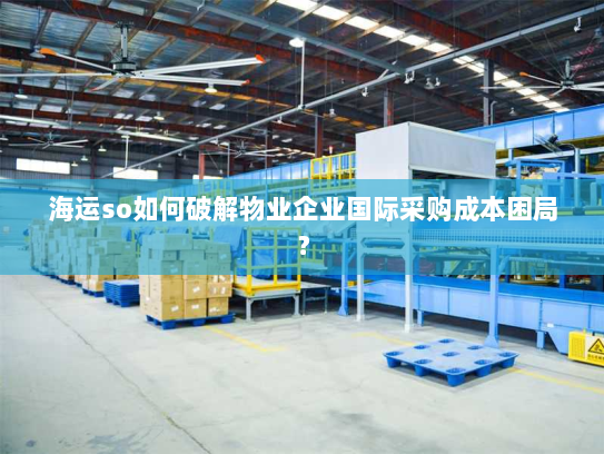 海运so如何破解物业企业国际采购成本困局? 海运so如何破解物业企业国际采购成本困局?