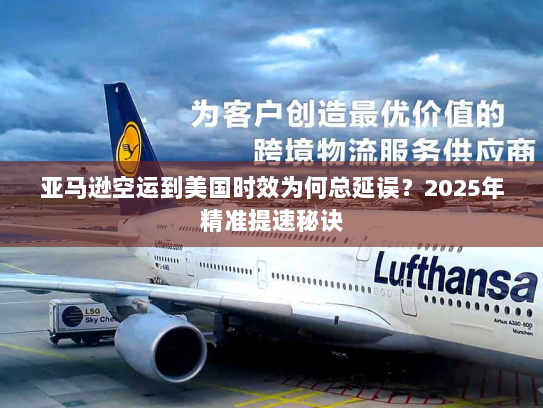 亚马逊空运到美国时效为何总延误？2025年精准提速秘诀
