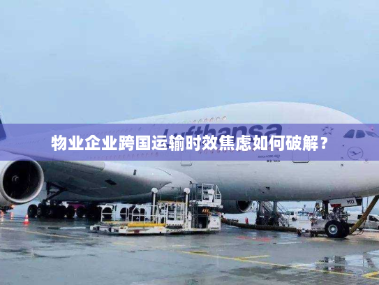 物业企业跨国运输时效焦虑如何破解？