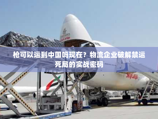 枪可以运到中国吗现在？物流企业破解禁运死局的实战密码