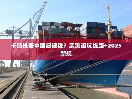 卡贴机寄中国总被税?亲测避坑线路+2025新规 卡贴机寄中国总被税?亲测避坑线路+2025新规