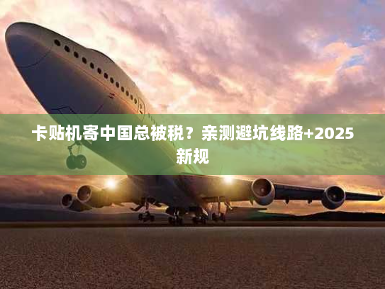 卡贴机寄中国总被税?亲测避坑线路+2025新规 卡贴机寄中国总被税?亲测避坑线路+2025新规