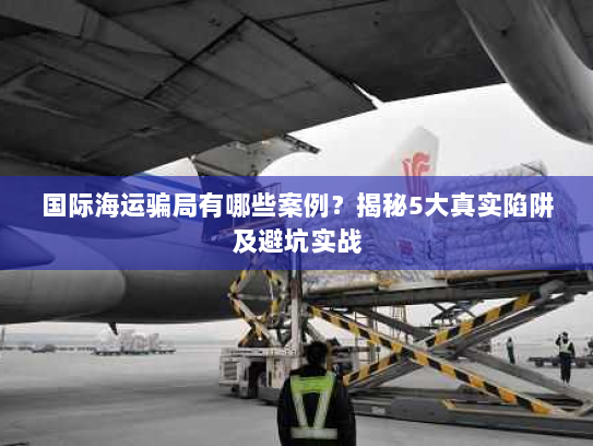 国际海运骗局有哪些案例？揭秘5大真实陷阱及避坑实战