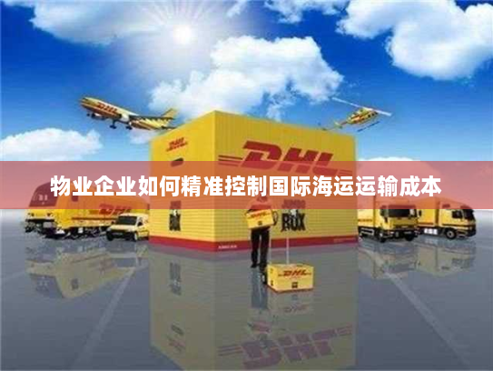 物业企业如何精准控制国际海运运输成本 物业企业如何精准控制国际海运运输成本